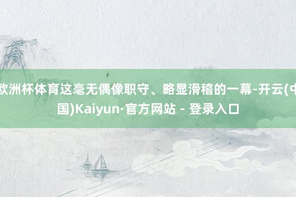 欧洲杯体育这毫无偶像职守、略显滑稽的一幕-开云(中国)Kaiyun·官方网站 - 登录入口