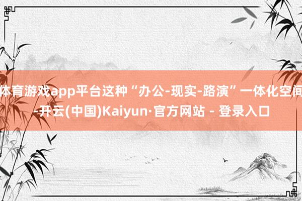 体育游戏app平台这种“办公-现实-路演”一体化空间-开云(中国)Kaiyun·官方网站 - 登录入口