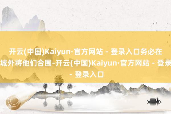 开云(中国)Kaiyun·官方网站 - 登录入口务必在孝丰城外将他们合围-开云(中国)Kaiyun·官方网站 - 登录入口