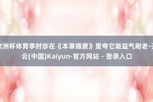 欧洲杯体育李时珍在《本草撮要》里夸它能益气耐老-开云(中国)Kaiyun·官方网站 - 登录入口