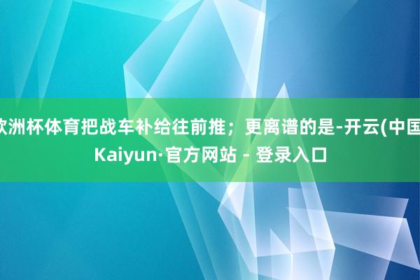 欧洲杯体育把战车补给往前推；更离谱的是-开云(中国)Kaiyun·官方网站 - 登录入口