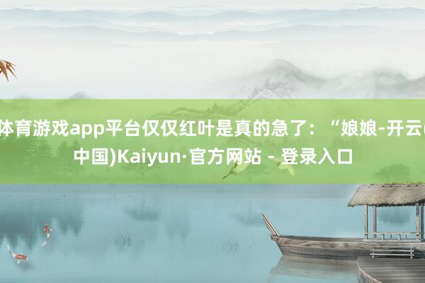 体育游戏app平台仅仅红叶是真的急了：“娘娘-开云(中国)Kaiyun·官方网站 - 登录入口