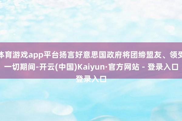 体育游戏app平台扬言好意思国政府将团缔盟友、领受一切期间-开云(中国)Kaiyun·官方网站 - 登录入口