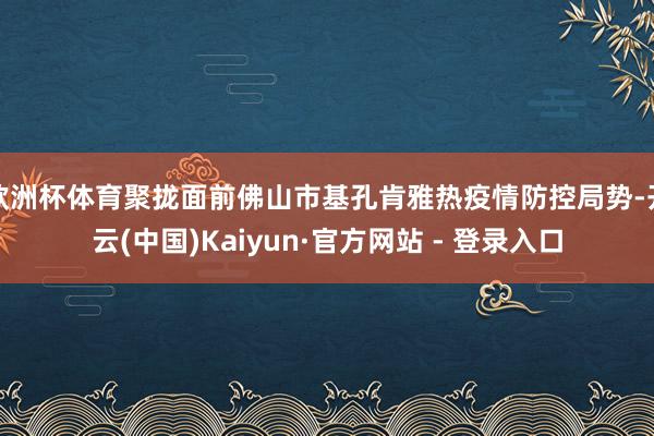 欧洲杯体育聚拢面前佛山市基孔肯雅热疫情防控局势-开云(中国)Kaiyun·官方网站 - 登录入口