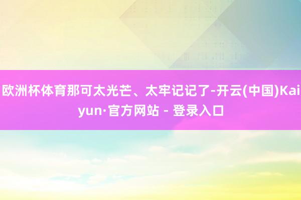 欧洲杯体育那可太光芒、太牢记记了-开云(中国)Kaiyun·官方网站 - 登录入口