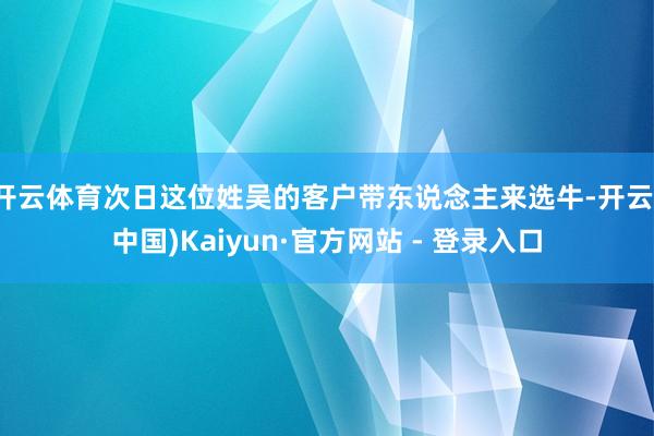 开云体育次日这位姓吴的客户带东说念主来选牛-开云(中国)Kaiyun·官方网站 - 登录入口