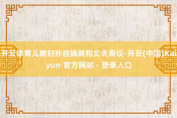 开云体育儿媳妇孙自娟就和丈夫商议-开云(中国)Kaiyun·官方网站 - 登录入口