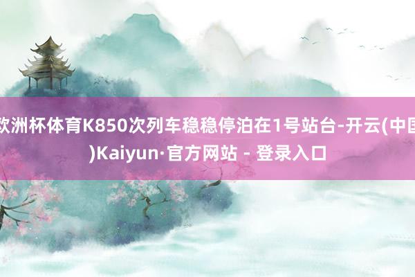 欧洲杯体育K850次列车稳稳停泊在1号站台-开云(中国)Kaiyun·官方网站 - 登录入口