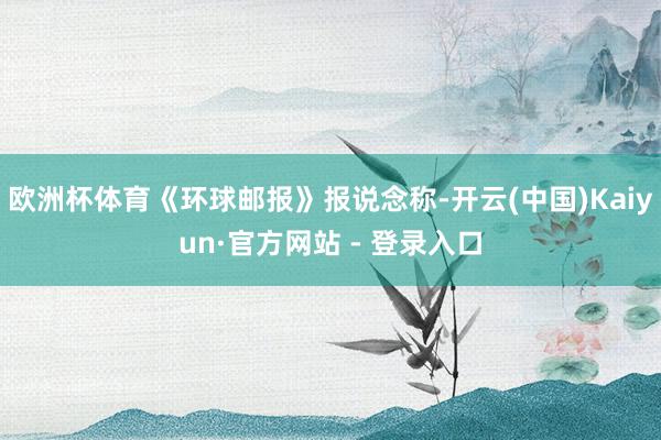 欧洲杯体育《环球邮报》报说念称-开云(中国)Kaiyun·官方网站 - 登录入口