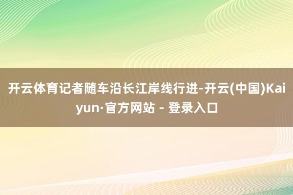 开云体育　　记者随车沿长江岸线行进-开云(中国)Kaiyun·官方网站 - 登录入口