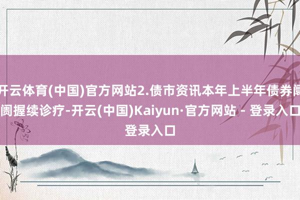 开云体育(中国)官方网站2.债市资讯本年上半年债券阛阓握续诊疗-开云(中国)Kaiyun·官方网站 - 登录入口