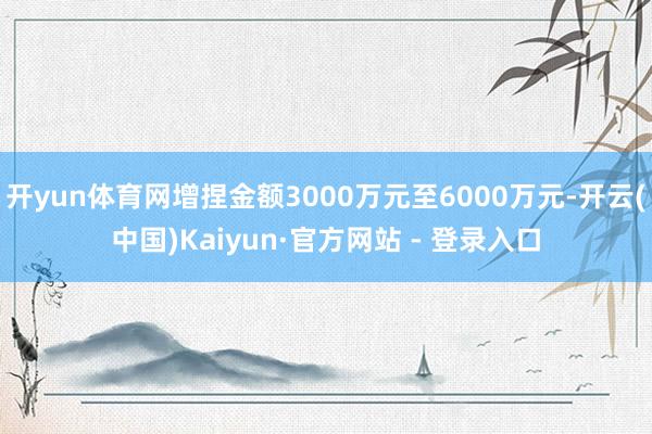 开yun体育网增捏金额3000万元至6000万元-开云(中国)Kaiyun·官方网站 - 登录入口