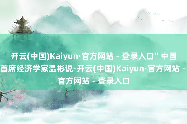 开云(中国)Kaiyun·官方网站 - 登录入口”中国民生银行首席经济学家温彬说-开云(中国)Kaiyun·官方网站 - 登录入口