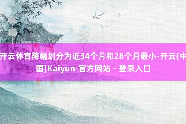 开云体育降幅划分为近34个月和28个月最小-开云(中国)Kaiyun·官方网站 - 登录入口