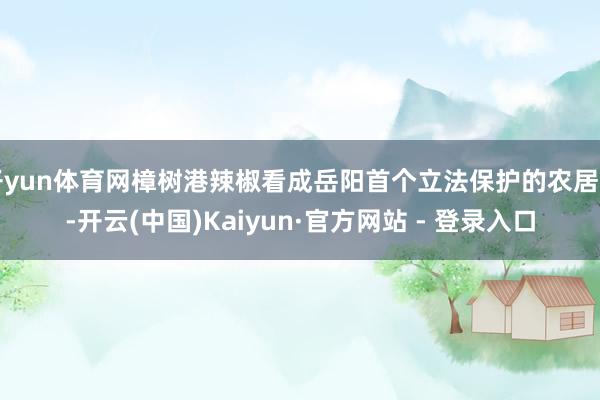 开yun体育网樟树港辣椒看成岳阳首个立法保护的农居品-开云(中国)Kaiyun·官方网站 - 登录入口