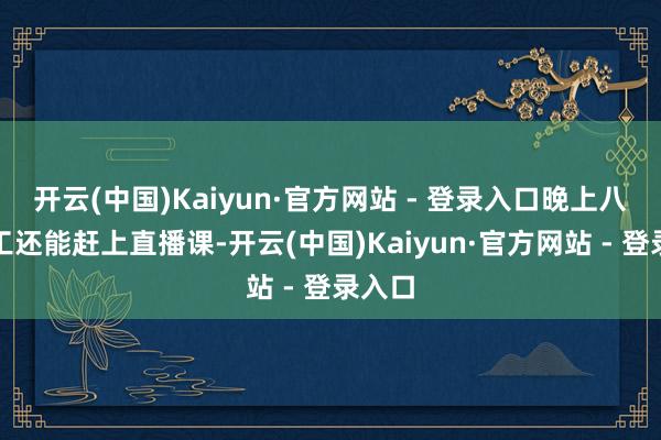 开云(中国)Kaiyun·官方网站 - 登录入口晚上八点放工还能赶上直播课-开云(中国)Kaiyun·官方网站 - 登录入口