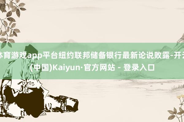体育游戏app平台纽约联邦储备银行最新论说败露-开云(中国)Kaiyun·官方网站 - 登录入口