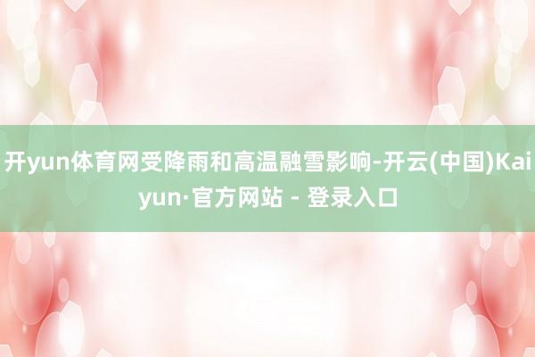 开yun体育网受降雨和高温融雪影响-开云(中国)Kaiyun·官方网站 - 登录入口