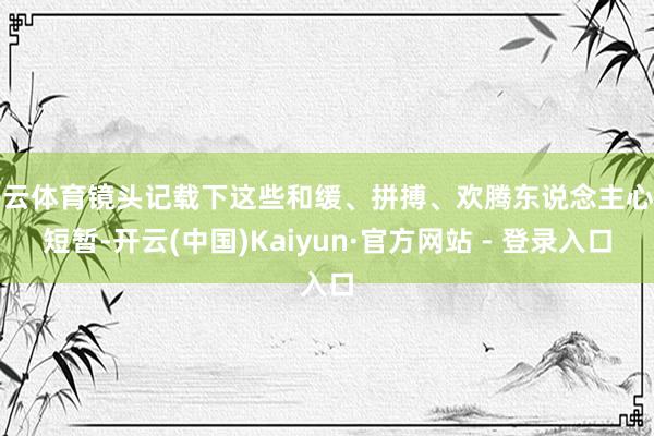 开云体育镜头记载下这些和缓、拼搏、欢腾东说念主心的短暂-开云(中国)Kaiyun·官方网站 - 登录入口