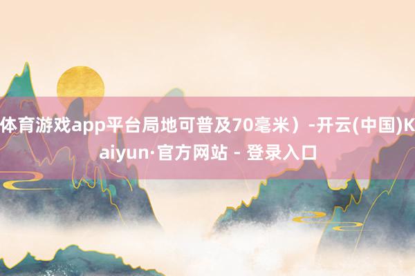 体育游戏app平台局地可普及70毫米）-开云(中国)Kaiyun·官方网站 - 登录入口