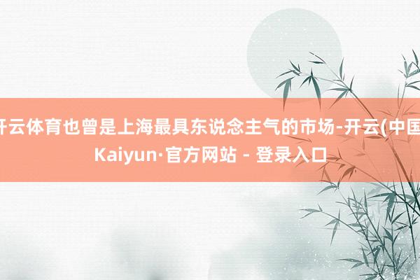 开云体育也曾是上海最具东说念主气的市场-开云(中国)Kaiyun·官方网站 - 登录入口