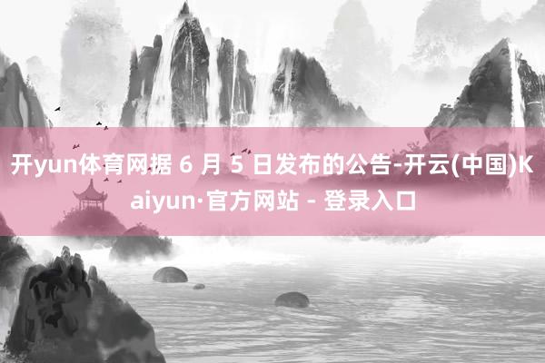 开yun体育网据 6 月 5 日发布的公告-开云(中国)Kaiyun·官方网站 - 登录入口