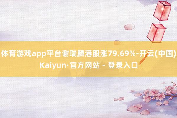 体育游戏app平台谢瑞麟港股涨79.69%-开云(中国)Kaiyun·官方网站 - 登录入口