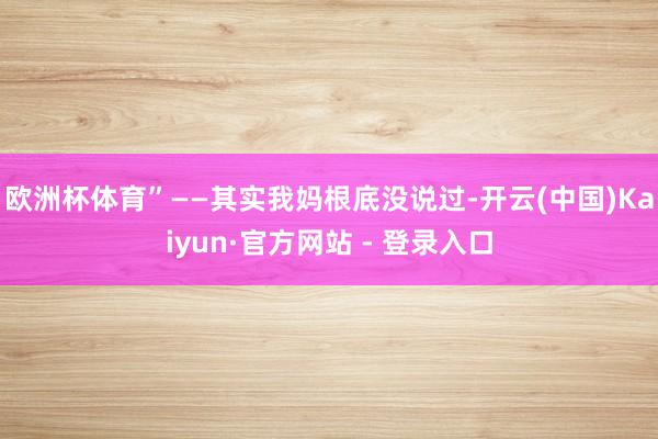 欧洲杯体育”——其实我妈根底没说过-开云(中国)Kaiyun·官方网站 - 登录入口