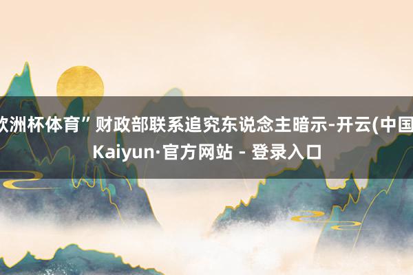 欧洲杯体育”财政部联系追究东说念主暗示-开云(中国)Kaiyun·官方网站 - 登录入口