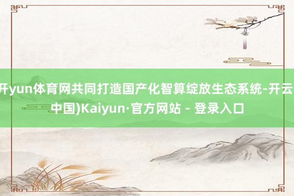 开yun体育网共同打造国产化智算绽放生态系统-开云(中国)Kaiyun·官方网站 - 登录入口