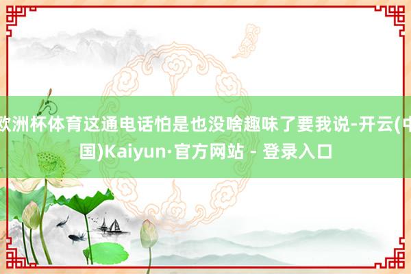 欧洲杯体育这通电话怕是也没啥趣味了要我说-开云(中国)Kaiyun·官方网站 - 登录入口