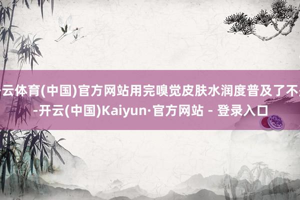 开云体育(中国)官方网站用完嗅觉皮肤水润度普及了不少-开云(中国)Kaiyun·官方网站 - 登录入口