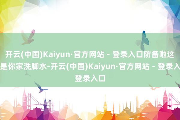 开云(中国)Kaiyun·官方网站 - 登录入口防备啦这不是你家洗脚水-开云(中国)Kaiyun·官方网站 - 登录入口