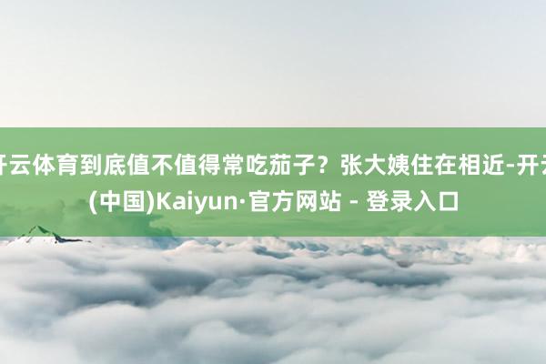 开云体育到底值不值得常吃茄子？张大姨住在相近-开云(中国)Kaiyun·官方网站 - 登录入口