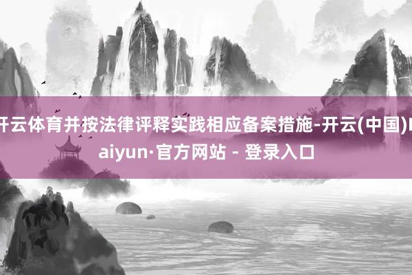 开云体育并按法律评释实践相应备案措施-开云(中国)Kaiyun·官方网站 - 登录入口