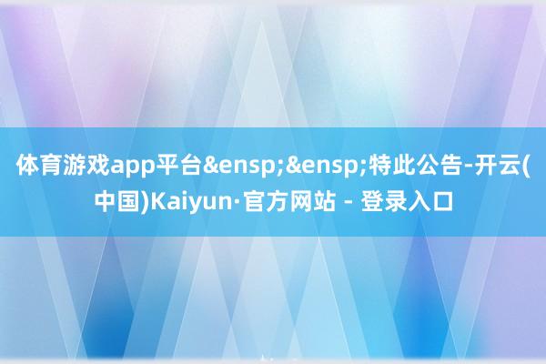 体育游戏app平台&ensp;&ensp;特此公告-开云(中国)Kaiyun·官方网站 - 登录入口