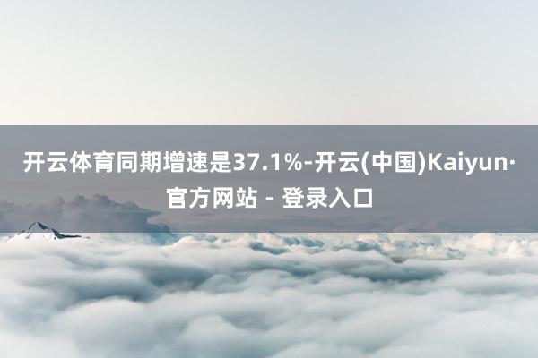 开云体育同期增速是37.1%-开云(中国)Kaiyun·官方网站 - 登录入口