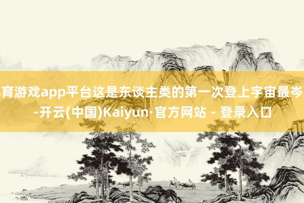 体育游戏app平台这是东谈主类的第一次登上宇宙最岑岭-开云(中国)Kaiyun·官方网站 - 登录入口