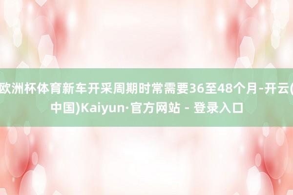 欧洲杯体育新车开采周期时常需要36至48个月-开云(中国)Kaiyun·官方网站 - 登录入口