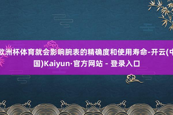 欧洲杯体育就会影响腕表的精确度和使用寿命-开云(中国)Kaiyun·官方网站 - 登录入口