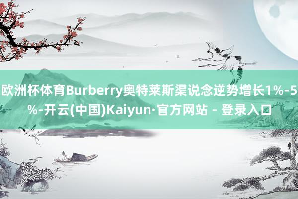 欧洲杯体育Burberry奥特莱斯渠说念逆势增长1%-5%-开云(中国)Kaiyun·官方网站 - 登录入口