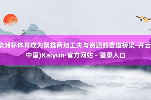 欧洲杯体育成为聚拢两地工夫与资源的要道桥梁-开云(中国)Kaiyun·官方网站 - 登录入口