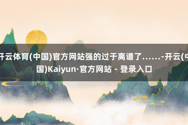 开云体育(中国)官方网站强的过于离谱了……-开云(中国)Kaiyun·官方网站 - 登录入口