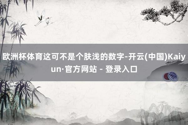 欧洲杯体育这可不是个肤浅的数字-开云(中国)Kaiyun·官方网站 - 登录入口