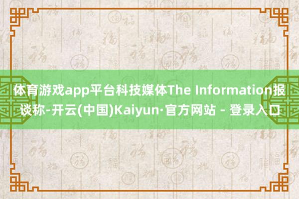 体育游戏app平台科技媒体The Information报谈称-开云(中国)Kaiyun·官方网站 - 登录入口