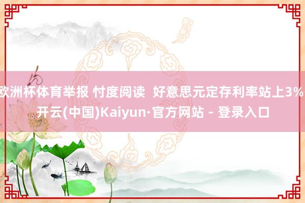 欧洲杯体育举报 忖度阅读 好意思元定存利率站上3%-开云(中国)Kaiyun·官方网站 - 登录入口