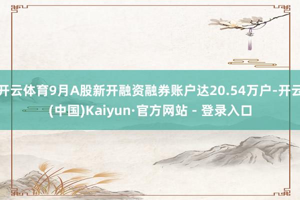 开云体育9月A股新开融资融券账户达20.54万户-开云(中国)Kaiyun·官方网站 - 登录入口