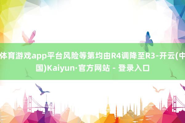 体育游戏app平台风险等第均由R4调降至R3-开云(中国)Kaiyun·官方网站 - 登录入口
