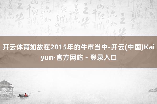 开云体育如故在2015年的牛市当中-开云(中国)Kaiyun·官方网站 - 登录入口