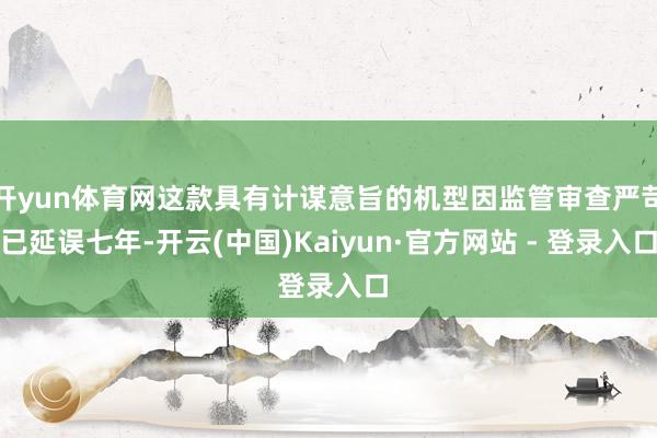 开yun体育网这款具有计谋意旨的机型因监管审查严苛已延误七年-开云(中国)Kaiyun·官方网站 - 登录入口